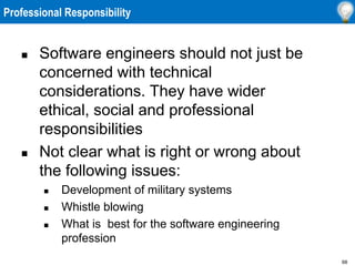 68
Professional Responsibility
 Software engineers should not just be
concerned with technical
considerations. They have wider
ethical, social and professional
responsibilities
 Not clear what is right or wrong about
the following issues:
 Development of military systems
 Whistle blowing
 What is best for the software engineering
profession
 