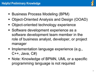 7
Helpful Preliminary Knowledge
 Business Process Modeling (BPM)
 Object-Oriented Analysis and Design (OOAD)
 Object-oriented technology experience
 Software development experience as a
software development team member in the
role of business analyst, developer, or project
manager
 Implementation language experience (e.g.,
C++, Java, C#)
 Note: Knowledge of BPMN, UML or a specific
programming language is not required
 