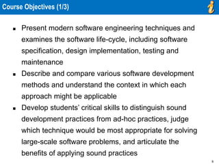 8
Course Objectives (1/3)
 Present modern software engineering techniques and
examines the software life-cycle, including software
specification, design implementation, testing and
maintenance
 Describe and compare various software development
methods and understand the context in which each
approach might be applicable
 Develop students’ critical skills to distinguish sound
development practices from ad-hoc practices, judge
which technique would be most appropriate for solving
large-scale software problems, and articulate the
benefits of applying sound practices
 