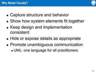 85
Why Model Visually?
 Capture structure and behavior
 Show how system elements fit together
 Keep design and implementation
consistent
 Hide or expose details as appropriate
 Promote unambiguous communication
 UML: one language for all practitioners
 