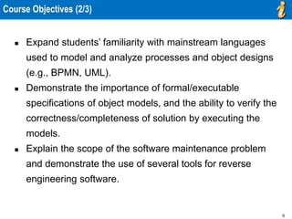 9
 Expand students’ familiarity with mainstream languages
used to model and analyze processes and object designs
(e.g., BPMN, UML).
 Demonstrate the importance of formal/executable
specifications of object models, and the ability to verify the
correctness/completeness of solution by executing the
models.
 Explain the scope of the software maintenance problem
and demonstrate the use of several tools for reverse
engineering software.
Course Objectives (2/3)
 