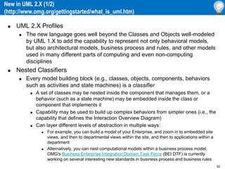 92
New in UML 2.X (1/2)
(http://www.omg.org/gettingstarted/what_is_uml.htm)
 UML 2.X Profiles
 The new language goes well beyond the Classes and Objects well-modeled
by UML 1.X to add the capability to represent not only behavioral models,
but also architectural models, business process and rules, and other models
used in many different parts of computing and even non-computing
disciplines
 Nested Classifiers
 Every model building block (e.g., classes, objects, components, behaviors
such as activities and state machines) is a classifier
 A set of classes may be nested inside the component that manages them, or a
behavior (such as a state machine) may be embedded inside the class or
component that implements it
 Capability may be used to build up complex behaviors from simpler ones (i.e., the
capability that defines the Interaction Overview Diagram)
 Can layer different levels of abstraction in multiple ways:
 For example, you can build a model of your Enterprise, and zoom in to embedded site
views, and then to departmental views within the site, and then to applications within a
department
 Alternatively, you can nest computational models within a business process model.
OMG's Business Enterprise Integration Domain Task Force (BEI DTF) is currently
working on several interesting new standards in business process and business rules
 