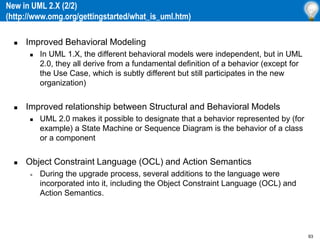 93
New in UML 2.X (2/2)
(http://www.omg.org/gettingstarted/what_is_uml.htm)
 Improved Behavioral Modeling
 In UML 1.X, the different behavioral models were independent, but in UML
2.0, they all derive from a fundamental definition of a behavior (except for
the Use Case, which is subtly different but still participates in the new
organization)
 Improved relationship between Structural and Behavioral Models
 UML 2.0 makes it possible to designate that a behavior represented by (for
example) a State Machine or Sequence Diagram is the behavior of a class
or a component
 Object Constraint Language (OCL) and Action Semantics
» During the upgrade process, several additions to the language were
incorporated into it, including the Object Constraint Language (OCL) and
Action Semantics.
 