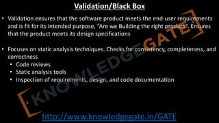 http://www.knowledgegate.in/GATE
Validation/Black Box
• Validation ensures that the software product meets the end-user requirements
and is fit for its intended purpose, “Are we Building the right product”. Ensures
that the product meets its design specifications
• Focuses on static analysis techniques. Checks for consistency, completeness, and
correctness
• Code reviews
• Static analysis tools
• Inspection of requirements, design, and code documentation
 