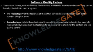 http://www.knowledgegate.in/GATE
Software Quality Factors
• The various factors, which influence the software, are termed as software factors. They can be
broadly divided into two categories.
• The first category of the factors is of those that can be measured directly such as the
number of logical errors.
• Second category clubs those factors which can be measured only indirectly. For example,
maintainability but each of the factors is to be measured to check for the content and the
quality control.
 