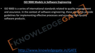 http://www.knowledgegate.in/GATE
ISO 9000 Models in Software Engineering
• ISO 9000 is a series of international standards related to quality management
and assurance. In the context of software engineering, these standards provide
guidelines for implementing effective processes and ensuring high-quality
software products.
 