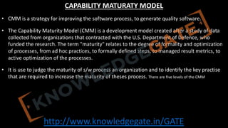 http://www.knowledgegate.in/GATE
CAPABILITY MATURATY MODEL
• CMM is a strategy for improving the software process, to generate quality software.
• The Capability Maturity Model (CMM) is a development model created after a study of data
collected from organizations that contracted with the U.S. Department of Defence, who
funded the research. The term "maturity" relates to the degree of formality and optimization
of processes, from ad hoc practices, to formally defined steps, to managed result metrics, to
active optimization of the processes.
• It is use to judge the maturity of s/w process an organization and to identify the key practise
that are required to increase the maturity of theses process. There are five levels of the CMM
 