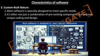 http://www.knowledgegate.in/GATE
Characteristics of software
3. Custom-Built Nature:
1.Most software is specially designed to meet specific needs.
2.It's often not just a combination of pre-existing components but requires
unique coding and design.
 