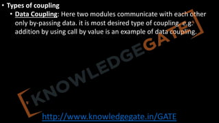 http://www.knowledgegate.in/GATE
• Types of coupling
• Data Coupling: Here two modules communicate with each other
only by-passing data. it is most desired type of coupling. e.g.
addition by using call by value is an example of data coupling.
 
