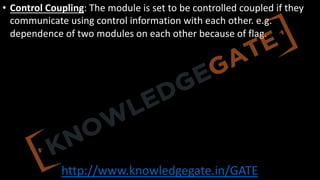 http://www.knowledgegate.in/GATE
• Control Coupling: The module is set to be controlled coupled if they
communicate using control information with each other. e.g.
dependence of two modules on each other because of flag.
 