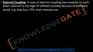 http://www.knowledgegate.in/GATE
• External Coupling: in case of external coupling two modules on each
other external to the logic of software (mostly because of hardware
issue). e.g. data bus, CPU, main memory etc.
 