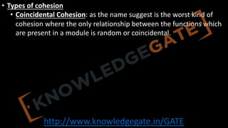 http://www.knowledgegate.in/GATE
• Types of cohesion
• Coincidental Cohesion: as the name suggest is the worst kind of
cohesion where the only relationship between the functions which
are present in a module is random or coincidental.
 