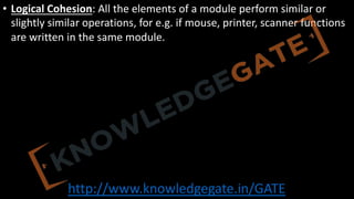 http://www.knowledgegate.in/GATE
• Logical Cohesion: All the elements of a module perform similar or
slightly similar operations, for e.g. if mouse, printer, scanner functions
are written in the same module.
 