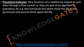 http://www.knowledgegate.in/GATE
• Procedural Cohesion: Here functions of a module are related to each
other through a flow control i.e. they are part of an algorithm or
procedure. for e.g. two functional first which check the file access
permission and second which opens the file.
 