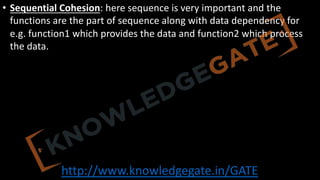 http://www.knowledgegate.in/GATE
• Sequential Cohesion: here sequence is very important and the
functions are the part of sequence along with data dependency for
e.g. function1 which provides the data and function2 which process
the data.
 
