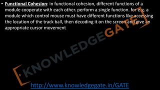 http://www.knowledgegate.in/GATE
• Functional Cohesion: in functional cohesion, different functions of a
module cooperate with each other. perform a single function. for e.g. a
module which control mouse must have different functions like accessing
the location of the track ball, then decoding it on the screen and give an
appropriate cursor movement
 