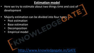 http://www.knowledgegate.in/GATE
Estimation model
• Here we try to estimate about two things time and cost of
development
• Majorly estimation can be divided into four types
• Post estimation
• Base estimation
• Decomposition
• Empirical model
 