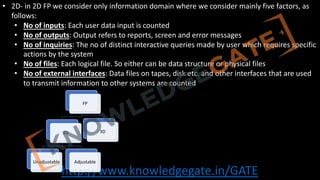 http://www.knowledgegate.in/GATE
• 2D- in 2D FP we consider only information domain where we consider mainly five factors, as
follows:
• No of inputs: Each user data input is counted
• No of outputs: Output refers to reports, screen and error messages
• No of inquiries: The no of distinct interactive queries made by user which requires specific
actions by the system
• No of files: Each logical file. So either can be data structure or physical files
• No of external interfaces: Data files on tapes, disk etc. and other interfaces that are used
to transmit information to other systems are counted
FP
2D
Unadjustable Adjustable
3D
 