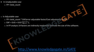 http://www.knowledgegate.in/GATE
• In Unadjustable case
o FP= total_count
o In Adjustable case
o FP= total_count * EAF(error adjustable factor/Cost adjustment Factor)
o EAF = 0.65 + 0.01*∑!"#
!"#$
𝑓i
o In FP analysis 14 factors are indirectly involved to estimate the size of the software.
 