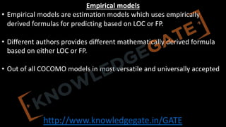 http://www.knowledgegate.in/GATE
Empirical models
• Empirical models are estimation models which uses empirically
derived formulas for predicting based on LOC or FP.
• Different authors provides different mathematically derived formula
based on either LOC or FP.
• Out of all COCOMO models in most versatile and universally accepted
 