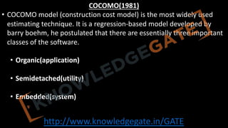 http://www.knowledgegate.in/GATE
COCOMO(1981)
• COCOMO model (construction cost model) is the most widely used
estimating technique. It is a regression-based model developed by
barry boehm, he postulated that there are essentially three important
classes of the software.
• Organic(application)
• Semidetached(utility)
• Embedded(system)
 