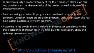http://www.knowledgegate.in/GATE
• In order to classify a product into any of the three proposed classes, we take
into consideration the characteristics of the product as well as those of the
development team.
• Data processing and scientific program are considered to be application
programs. Complier, linkers etc are utility programs. Operating system and real
time system programs are system programs.
• According to the brooks the relative level of the product complexity for the
three categories of product are in the ratio 1:3:9 for application, utility and
system programs relatively
 