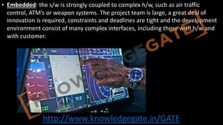 http://www.knowledgegate.in/GATE
• Embedded: the s/w is strongly coupled to complex h/w, such as air traffic
control, ATM’s or weapon systems. The project team is large, a great deal of
innovation is required, constraints and deadlines are tight and the development
environment consist of many complex interfaces, including those with h/w and
with customer.
 