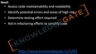 http://www.knowledgegate.in/GATE
Need:
• Assess code maintainability and readability
• Identify potential errors and areas of high risk
• Determine testing effort required
• Aid in refactoring efforts to simplify code
 