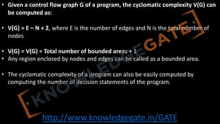 http://www.knowledgegate.in/GATE
• Given a control flow graph G of a program, the cyclomatic complexity V(G) can
be computed as:
• V(G) = E – N + 2, where E is the number of edges and N is the total number of
nodes
• V(G) = V(G) = Total number of bounded areas + 1
• Any region enclosed by nodes and edges can be called as a bounded area.
• The cyclomatic complexity of a program can also be easily computed by
computing the number of decision statements of the program.
 