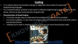 http://www.knowledgegate.in/GATE
Coding
• It is a phase where we translate a design or algorithm into a code of a particular
programming language.
• It is a technical phase so there is not much in software engineering to given guideline in this
phase, still we can give characteristics of good code.
• Characteristics of Good Coding
• It must be simple, easy to understand (unconditional jumps must be avoided)
• It must be readable, i.e. we must use proper space and comments lines and write code in
hierarchical fashion
• Usability try to code in modular fashion so that we can reuse the previous code.
 