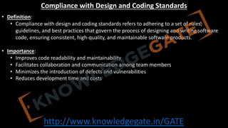 http://www.knowledgegate.in/GATE
Compliance with Design and Coding Standards
• Definition:
• Compliance with design and coding standards refers to adhering to a set of rules,
guidelines, and best practices that govern the process of designing and writing software
code, ensuring consistent, high-quality, and maintainable software products.
• Importance:
• Improves code readability and maintainability
• Facilitates collaboration and communication among team members
• Minimizes the introduction of defects and vulnerabilities
• Reduces development time and costs
 
