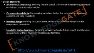 http://www.knowledgegate.in/GATE
• Design Standards:
• Architectural consistency: Ensuring that the overall structure of the software adheres to
established patterns and principles
• Component modularity: Encouraging a modular design that promotes separation of
concerns and code reusability
• Interface design: Defining clear, consistent, and easy-to-understand interfaces for
components or modules
• Scalability and performance: Designing software to handle future growth and changing
requirements without negatively impacting performance
 