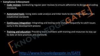 http://www.knowledgegate.in/GATE
• Compliance Enforcement:
• Code reviews: Conducting regular peer reviews to ensure adherence to design and coding
standards
• Automated tools: Using static code analysis and linter tools to identify deviations from
established standards
• Continuous integration: Integrating and testing code changes frequently to catch issues
early in the development process
• Training and education: Providing team members with training and resources to stay up-
to-date on best practices and standards
 