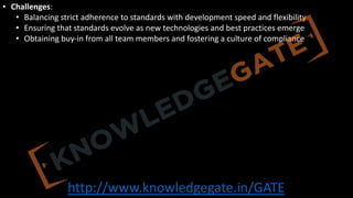 http://www.knowledgegate.in/GATE
• Challenges:
• Balancing strict adherence to standards with development speed and flexibility
• Ensuring that standards evolve as new technologies and best practices emerge
• Obtaining buy-in from all team members and fostering a culture of compliance
 