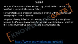 http://www.knowledgegate.in/GATE
Testing
• Because of human error there will be a bug or fault in the code and if that
bug/fault is executed it become a failure.
• Software testing is a process of executing a program with the intention of
finding bugs or fault in the code.
• It is generally very difficult to test a software exhaustibility or completely
because the i/p space is very large. So, we have to write test cases wisely so
that in minimum test we can provide the maximum reliability.
 