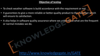 http://www.knowledgegate.in/GATE
Objective of testing
• To check weather software is build accordance with the requirement or not.
• It guarantees to give a more reliable or better-quality product to the customer which
will ensure its satisfaction.
• It also helps in software quality assurance where we understood what are the frequent
or normal mistakes we do.
 