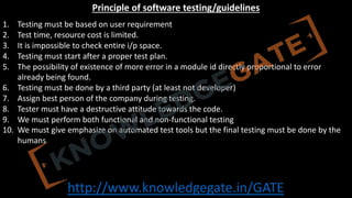 http://www.knowledgegate.in/GATE
Principle of software testing/guidelines
1. Testing must be based on user requirement
2. Test time, resource cost is limited.
3. It is impossible to check entire i/p space.
4. Testing must start after a proper test plan.
5. The possibility of existence of more error in a module id directly proportional to error
already being found.
6. Testing must be done by a third party (at least not developer)
7. Assign best person of the company during testing.
8. Tester must have a destructive attitude towards the code.
9. We must perform both functional and non-functional testing
10. We must give emphasize on automated test tools but the final testing must be done by the
humans
 