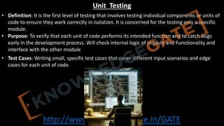http://www.knowledgegate.in/GATE
Unit Testing
• Definition: It is the first level of testing that involves testing individual components or units of
code to ensure they work correctly in isolation. It is concerned for the testing only a specific
module.
• Purpose: To verify that each unit of code performs its intended function and to catch bugs
early in the development process. Will check internal logic of module and Functionality and
interface with the other module
• Test Cases: Writing small, specific test cases that cover different input scenarios and edge
cases for each unit of code.
 