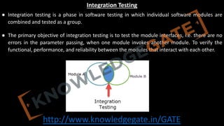 http://www.knowledgegate.in/GATE
Integration Testing
● Integration testing is a phase in software testing in which individual software modules are
combined and tested as a group.
● The primary objective of integration testing is to test the module interfaces, i.e. there are no
errors in the parameter passing, when one module invokes another module. To verify the
functional, performance, and reliability between the modules that interact with each other.
● Integration testing is of four types: (i) Top down (ii) Bottom up (iii) Sandwich (iv) Big-Bang
 