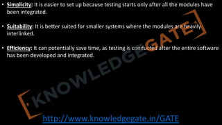 http://www.knowledgegate.in/GATE
• Simplicity: It is easier to set up because testing starts only after all the modules have
been integrated.
• Suitability: It is better suited for smaller systems where the modules are heavily
interlinked.
• Efficiency: It can potentially save time, as testing is conducted after the entire software
has been developed and integrated.
 