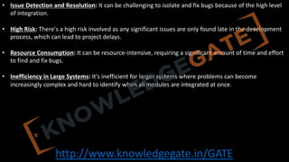 http://www.knowledgegate.in/GATE
• Issue Detection and Resolution: It can be challenging to isolate and fix bugs because of the high level
of integration.
• High Risk: There's a high risk involved as any significant issues are only found late in the development
process, which can lead to project delays.
• Resource Consumption: It can be resource-intensive, requiring a significant amount of time and effort
to find and fix bugs.
• Inefficiency in Large Systems: It's inefficient for larger systems where problems can become
increasingly complex and hard to identify when all modules are integrated at once.
 