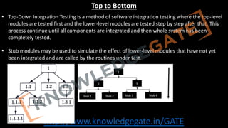 http://www.knowledgegate.in/GATE
Top to Bottom
• Top-Down Integration Testing is a method of software integration testing where the top-level
modules are tested first and the lower-level modules are tested step by step after that. This
process continue until all components are integrated and then whole system has been
completely tested.
• Stub modules may be used to simulate the effect of lower-level modules that have not yet
been integrated and are called by the routines under test.
 