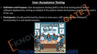http://www.knowledgegate.in/GATE
User Acceptance Testing
• Definition and Purpose: User Acceptance Testing (UAT) is the final testing phase before
software deployment, aiming to validate if the system meets the business requirements and is
fit for use.
• Participants: Usually performed by clients or end-users, UAT evaluates the software's
functionality in a real-world scenario.
 