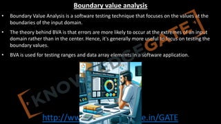 http://www.knowledgegate.in/GATE
Boundary value analysis
• Boundary Value Analysis is a software testing technique that focuses on the values at the
boundaries of the input domain.
• The theory behind BVA is that errors are more likely to occur at the extremes of an input
domain rather than in the center. Hence, it's generally more useful to focus on testing the
boundary values.
• BVA is used for testing ranges and data array elements in a software application.
 