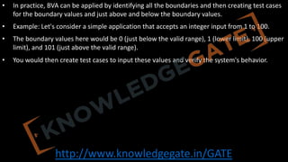 http://www.knowledgegate.in/GATE
• In practice, BVA can be applied by identifying all the boundaries and then creating test cases
for the boundary values and just above and below the boundary values.
• Example: Let's consider a simple application that accepts an integer input from 1 to 100.
• The boundary values here would be 0 (just below the valid range), 1 (lower limit), 100 (upper
limit), and 101 (just above the valid range).
• You would then create test cases to input these values and verify the system's behavior.
 