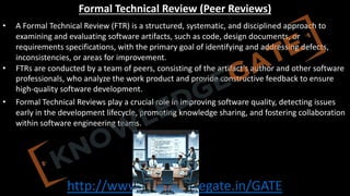 http://www.knowledgegate.in/GATE
Formal Technical Review (Peer Reviews)
• A Formal Technical Review (FTR) is a structured, systematic, and disciplined approach to
examining and evaluating software artifacts, such as code, design documents, or
requirements specifications, with the primary goal of identifying and addressing defects,
inconsistencies, or areas for improvement.
• FTRs are conducted by a team of peers, consisting of the artifact's author and other software
professionals, who analyze the work product and provide constructive feedback to ensure
high-quality software development.
• Formal Technical Reviews play a crucial role in improving software quality, detecting issues
early in the development lifecycle, promoting knowledge sharing, and fostering collaboration
within software engineering teams.
 