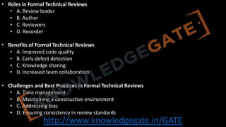 http://www.knowledgegate.in/GATE
• Roles in Formal Technical Reviews
• A. Review leader
• B. Author
• C. Reviewers
• D. Recorder
• Benefits of Formal Technical Reviews
• A. Improved code quality
• B. Early defect detection
• C. Knowledge sharing
• D. Increased team collaboration
• Challenges and Best Practices in Formal Technical Reviews
• A. Time management
• B. Maintaining a constructive environment
• C. Addressing bias
• D. Ensuring consistency in review standards
 