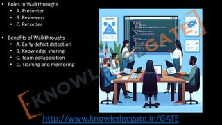 http://www.knowledgegate.in/GATE
• Roles in Walkthroughs
• A. Presenter
• B. Reviewers
• C. Recorder
• Benefits of Walkthroughs
• A. Early defect detection
• B. Knowledge sharing
• C. Team collaboration
• D. Training and mentoring
 