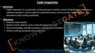 http://www.knowledgegate.in/GATE
Code Inspection
• Definition:
• Code inspection is a systematic review process in which a team of developers evaluates a
software product's source code for potential issues, such as errors, vulnerabilities, and
deviations from coding standards.
• Objectives:
• Improve code quality
• Detect and fix defects early in the development cycle
• Share knowledge and best practices among team members
• Enforce coding standards and guidelines
 