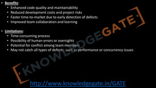 http://www.knowledgegate.in/GATE
• Benefits:
• Enhanced code quality and maintainability
• Reduced development costs and project risks
• Faster time-to-market due to early detection of defects
• Improved team collaboration and learning
• Limitations:
• Time-consuming process
• Possibility of human errors or oversights
• Potential for conflict among team members
• May not catch all types of defects, such as performance or concurrency issues
 